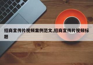招商宣传片视频案例范文,招商宣传片视频标题