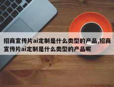 招商宣传片ai定制是什么类型的产品,招商宣传片ai定制是什么类型的产品呢