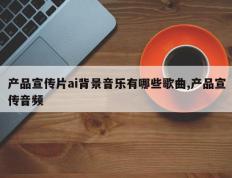 产品宣传片ai背景音乐有哪些歌曲,产品宣传音频