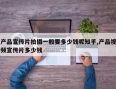 产品宣传片拍摄一般要多少钱呢知乎,产品视频宣传片多少钱