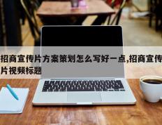 招商宣传片方案策划怎么写好一点,招商宣传片视频标题