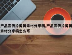 产品宣传片剪辑素材分享稿,产品宣传片剪辑素材分享稿怎么写