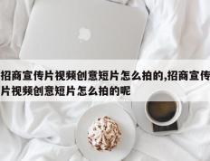招商宣传片视频创意短片怎么拍的,招商宣传片视频创意短片怎么拍的呢
