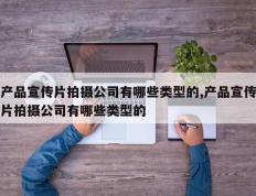 产品宣传片拍摄公司有哪些类型的,产品宣传片拍摄公司有哪些类型的