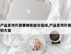 产品宣传片需要哪些部分组成,产品宣传片策划方案