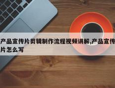 产品宣传片剪辑制作流程视频讲解,产品宣传片怎么写