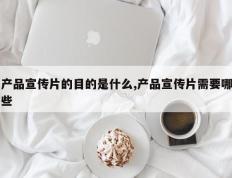 产品宣传片的目的是什么,产品宣传片需要哪些