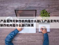 产品宣传片制作机构是什么部门,产品宣传片制作机构是什么部门负责