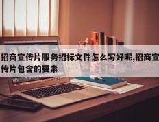 招商宣传片服务招标文件怎么写好呢,招商宣传片包含的要素