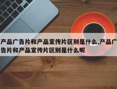 产品广告片和产品宣传片区别是什么,产品广告片和产品宣传片区别是什么呢