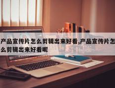 产品宣传片怎么剪辑出来好看,产品宣传片怎么剪辑出来好看呢