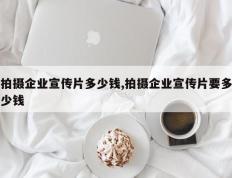 拍摄企业宣传片多少钱,拍摄企业宣传片要多少钱