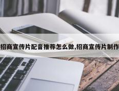 招商宣传片配音推荐怎么做,招商宣传片制作