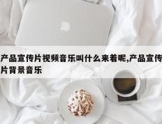 产品宣传片视频音乐叫什么来着呢,产品宣传片背景音乐
