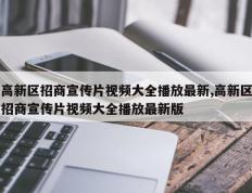 高新区招商宣传片视频大全播放最新,高新区招商宣传片视频大全播放最新版