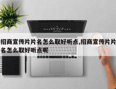 招商宣传片片名怎么取好听点,招商宣传片片名怎么取好听点呢