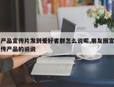 产品宣传片发到爱好者群怎么说呢,朋友圈宣传产品的说说