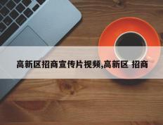高新区招商宣传片视频,高新区 招商