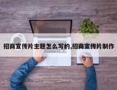 招商宣传片主题怎么写的,招商宣传片制作