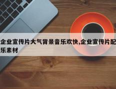 企业宣传片大气背景音乐欢快,企业宣传片配乐素材