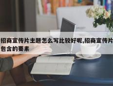 招商宣传片主题怎么写比较好呢,招商宣传片包含的要素