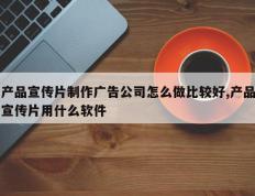 产品宣传片制作广告公司怎么做比较好,产品宣传片用什么软件