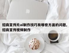 招商宣传片ai制作技巧有哪些方面的问题,招商宣传视频制作