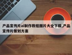 产品宣传片ai制作教程图片大全下载,产品宣传片策划方案