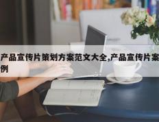 产品宣传片策划方案范文大全,产品宣传片案例