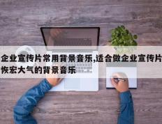 企业宣传片常用背景音乐,适合做企业宣传片恢宏大气的背景音乐
