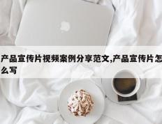 产品宣传片视频案例分享范文,产品宣传片怎么写