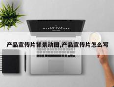产品宣传片背景动图,产品宣传片怎么写