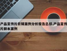 产品宣传片剪辑案例分析报告总结,产品宣传片脚本案例