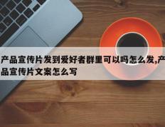 产品宣传片发到爱好者群里可以吗怎么发,产品宣传片文案怎么写