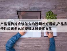 产品宣传片应该怎么拍视频才好看呢,产品宣传片应该怎么拍视频才好看呢女生