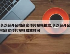 长沙经开区招商宣传片视频播放,长沙经开区招商宣传片视频播放时间