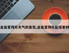 企业宣传片大气的音乐,企业宣传片配乐素材
