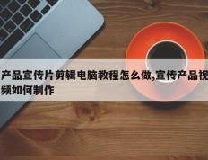 产品宣传片剪辑电脑教程怎么做,宣传产品视频如何制作
