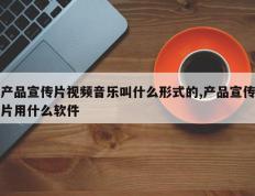产品宣传片视频音乐叫什么形式的,产品宣传片用什么软件