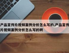 产品宣传片视频案例分析怎么写的,产品宣传片视频案例分析怎么写的啊