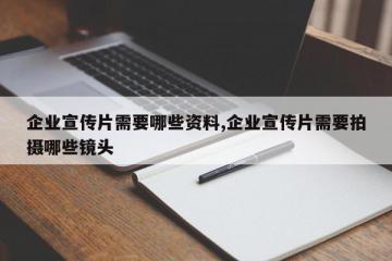 企业宣传片需要哪些资料,企业宣传片需要拍摄哪些镜头