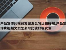 产品宣传片视频文案怎么写比较好呢,产品宣传片视频文案怎么写比较好呢女生