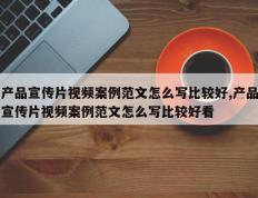 产品宣传片视频案例范文怎么写比较好,产品宣传片视频案例范文怎么写比较好看