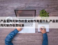 产品宣传片制作的意义和作用是什么,产品宣传片制作收费标准