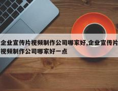 企业宣传片视频制作公司哪家好,企业宣传片视频制作公司哪家好一点