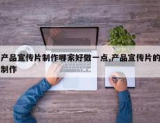 产品宣传片制作哪家好做一点,产品宣传片的制作