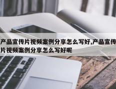 产品宣传片视频案例分享怎么写好,产品宣传片视频案例分享怎么写好呢
