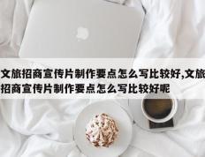 文旅招商宣传片制作要点怎么写比较好,文旅招商宣传片制作要点怎么写比较好呢