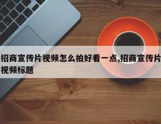 招商宣传片视频怎么拍好看一点,招商宣传片视频标题