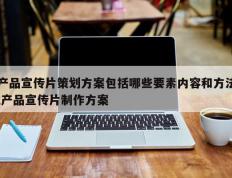 产品宣传片策划方案包括哪些要素内容和方法,产品宣传片制作方案